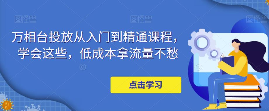 【副业项目5117期】万相台投放·新手到精通课程，学会这些，低成本拿流量不愁-欧乐轻创网