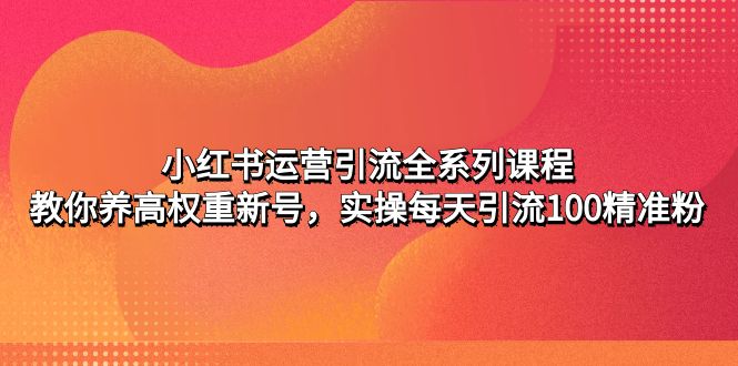 【副业项目5144期】小红书运营引流全系列课程：教你养高权重新号，实操每天引流100精准粉-欧乐轻创网