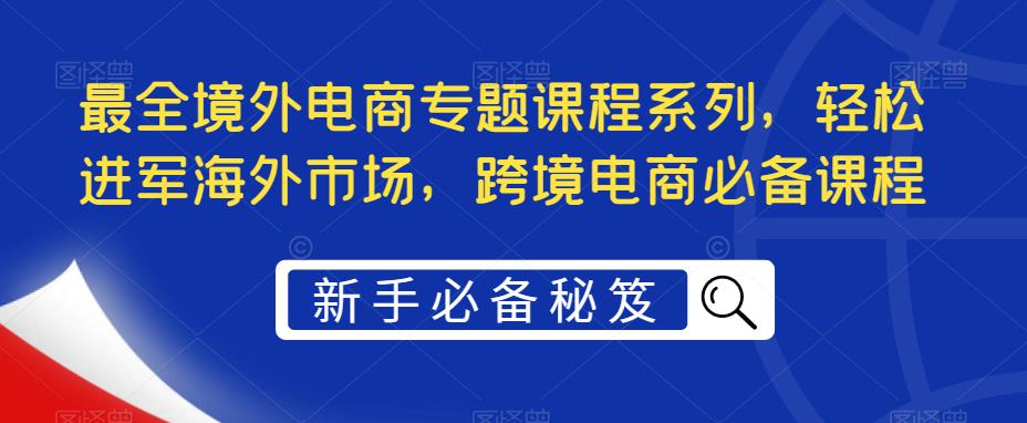 【副业项目5476期】最全境外电商专题课程系列，轻松进军海外市场，跨境电商必备课程-欧乐轻创网