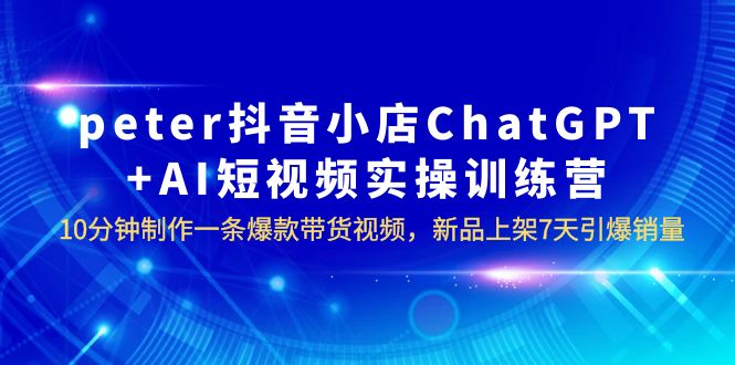 【副业项目6296期】peter抖音小店ChatGPT+AI短视频实训 10分钟做一条爆款带货视频 7天引爆销量-欧乐轻创网