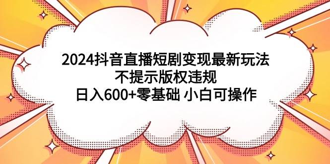 2024抖音直播短剧变现最新玩法，不提示版权违规 日入600+零基础 小白可操作-欧乐轻创网