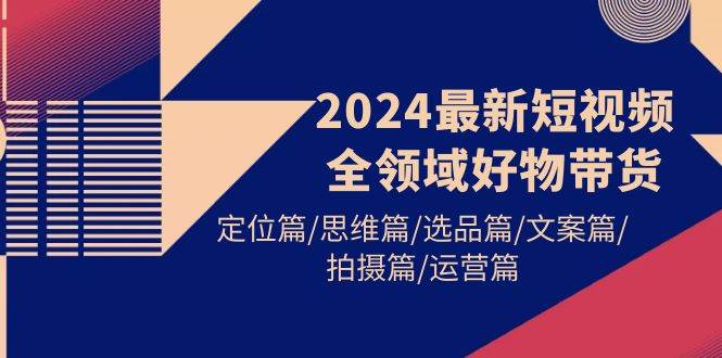 2024最新短视频全领域好物带货 定位篇/思维篇/选品篇/文案篇/拍摄篇/运营篇-欧乐轻创网