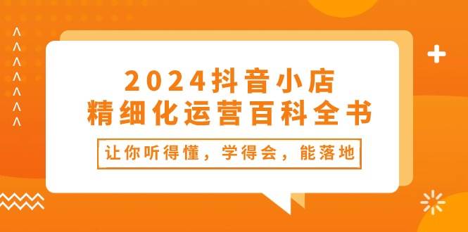 2024抖音小店-精细化运营百科全书：让你听得懂，学得会，能落地（34节课）-欧乐轻创网