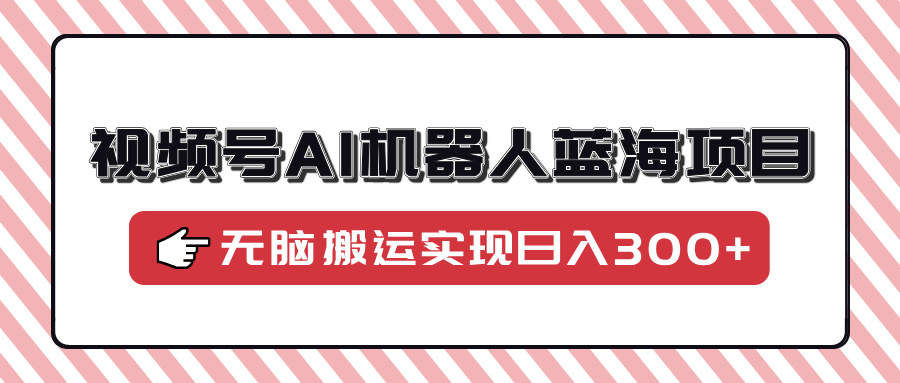 视频号AI机器人蓝海项目，操作简单适合0基础小白，无脑搬运实现日入300+-欧乐轻创网